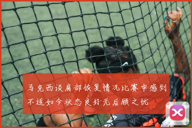 马克西谈肩部恢复情况比赛中感到不适如今状态良好无后顾之忧