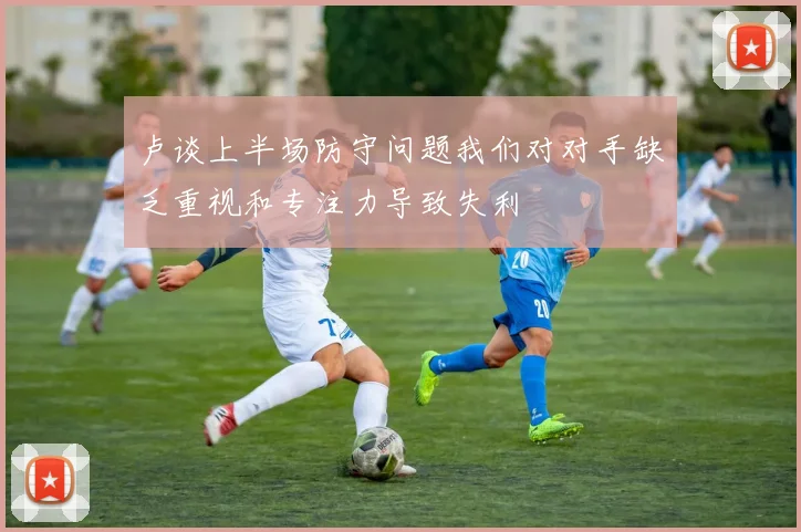 卢谈上半场防守问题我们对对手缺乏重视和专注力导致失利