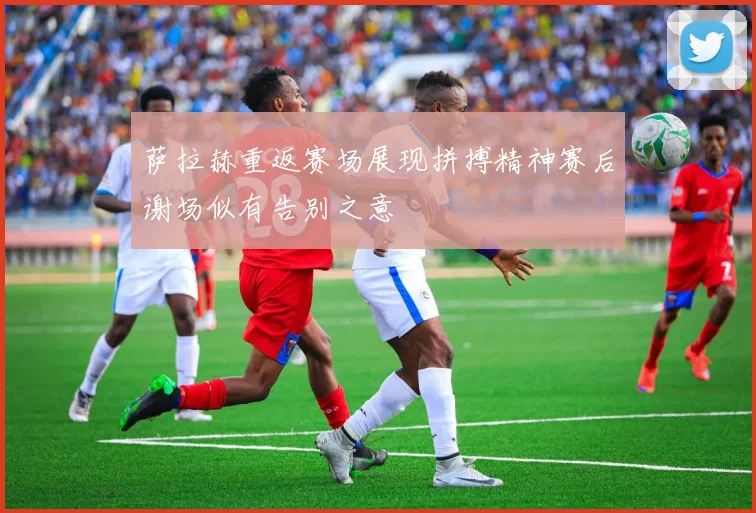 萨拉赫重返赛场展现拼搏精神赛后谢场似有告别之意