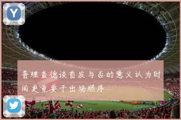普理查德谈首发与否的意义认为时间更重要于出场顺序