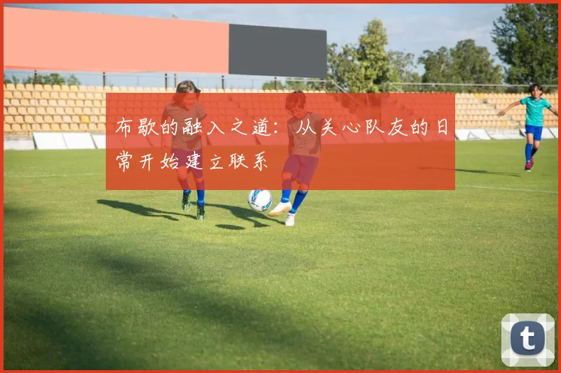 布歇的融入之道：从关心队友的日常开始建立联系
