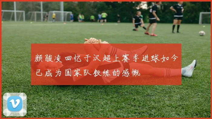 颜骏凌回忆于汉超上赛季进球如今已成为国家队教练的感慨