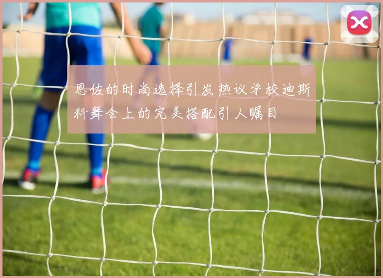 恩佐的时尚选择引发热议学校迪斯科舞会上的完美搭配引人瞩目