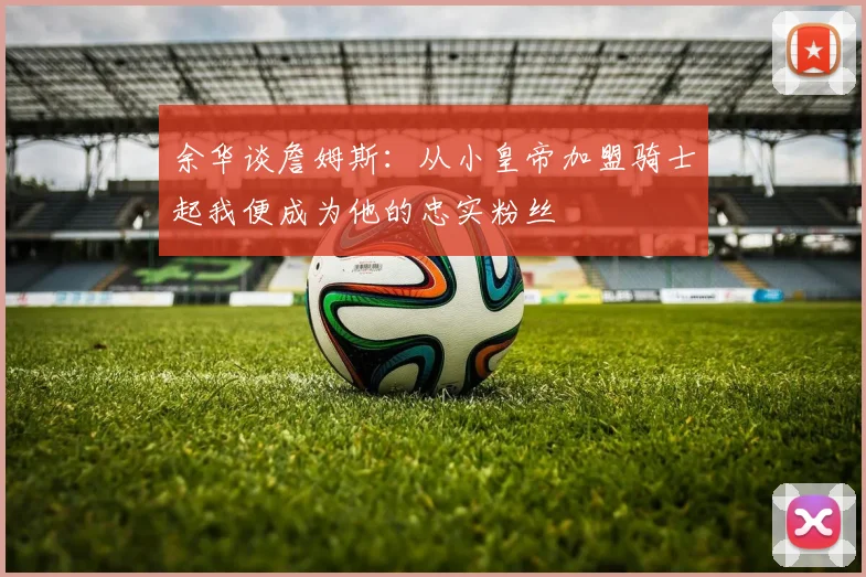 余华谈詹姆斯：从小皇帝加盟骑士起我便成为他的忠实粉丝