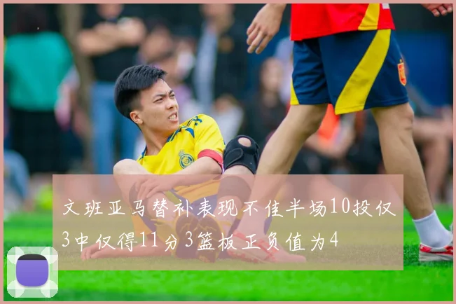 文班亚马替补表现不佳半场10投仅3中仅得11分3篮板正负值为4