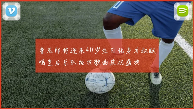 鲁尼即将迎来40岁生日化身牙叔献唱皇后乐队经典歌曲庆祝盛典
