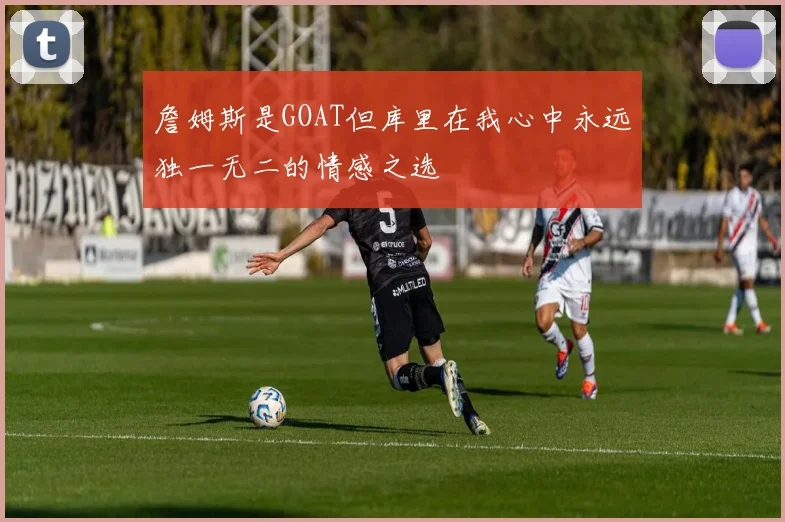 詹姆斯是GOAT但库里在我心中永远独一无二的情感之选