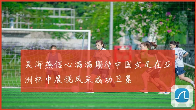 吴海燕信心满满期待中国女足在亚洲杯中展现风采成功卫冕