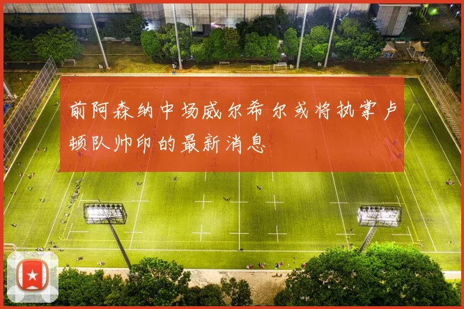 前阿森纳中场威尔希尔或将执掌卢顿队帅印的最新消息